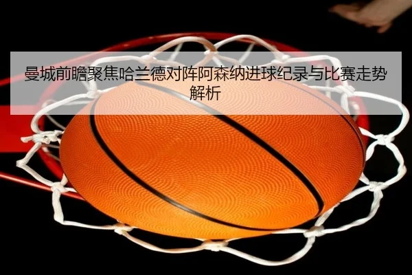 曼城前瞻聚焦哈兰德对阵阿森纳进球纪录与比赛走势解析